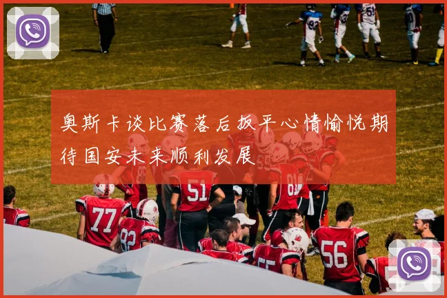 奥斯卡谈比赛落后扳平心情愉悦期待国安未来顺利发展