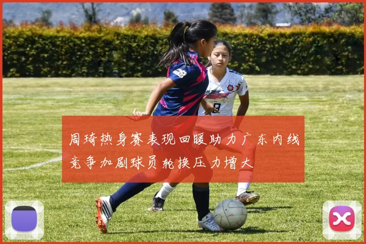 周琦热身赛表现回暖助力广东内线竞争加剧球员轮换压力增大