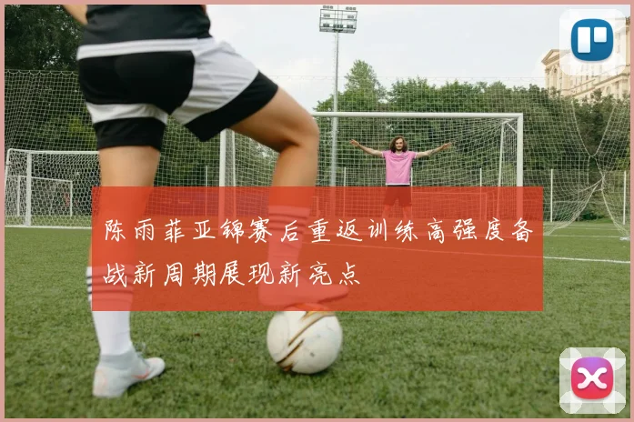 陈雨菲亚锦赛后重返训练高强度备战新周期展现新亮点
