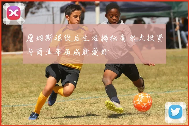 詹姆斯退役后生活揭秘高尔夫投资与商业布局成新爱好