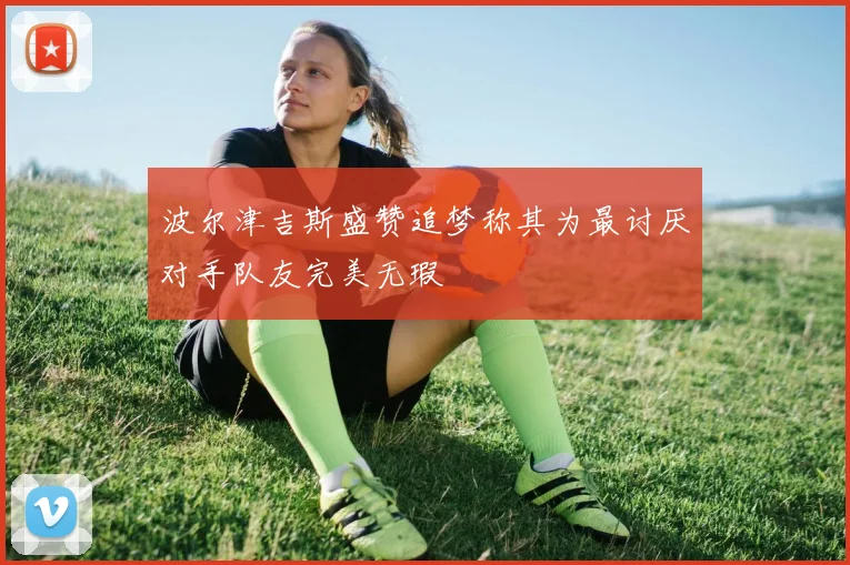 波尔津吉斯盛赞追梦称其为最讨厌对手队友完美无瑕