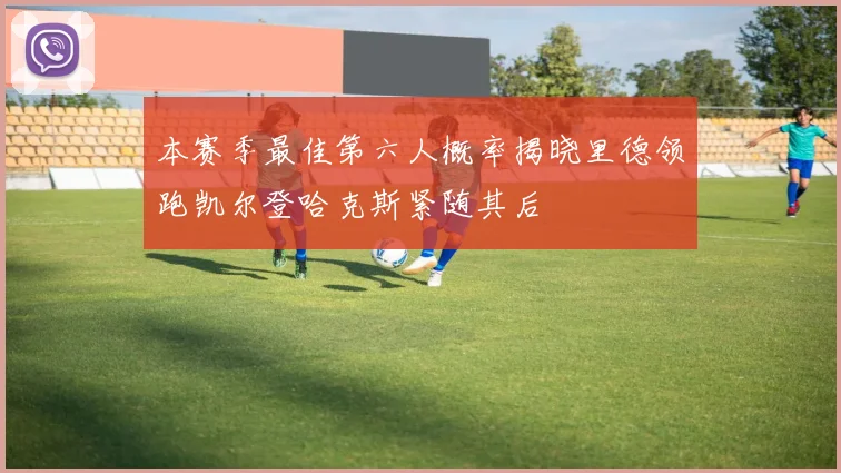 本赛季最佳第六人概率揭晓里德领跑凯尔登哈克斯紧随其后