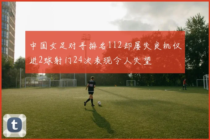 中国女足对手排名112却屡失良机仅进2球射门24次表现令人失望