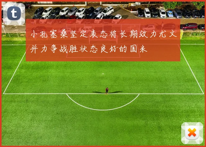 小孔塞桑坚定表态将长期效力尤文并力争战胜状态良好的国米