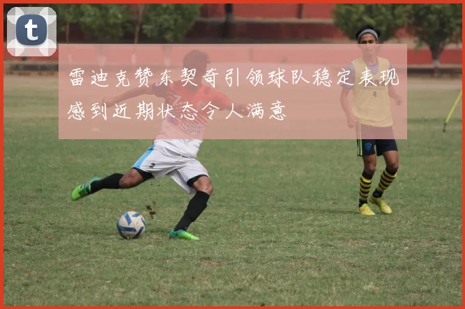 雷迪克赞东契奇引领球队稳定表现感到近期状态令人满意