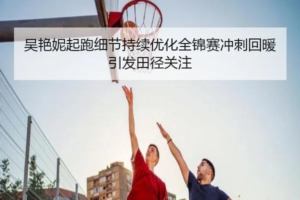 吴艳妮起跑细节持续优化全锦赛冲刺回暖引发田径关注