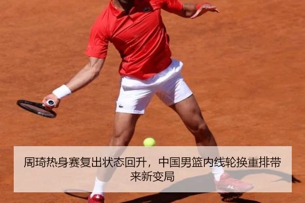 周琦热身赛复出状态回升，中国男篮内线轮换重排带来新变局